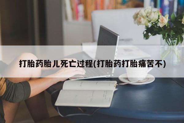 大月份流产药联系方式打胎药胎儿死亡过程(打胎药打胎痛苦不)