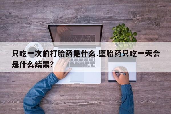 大月份流产药联系方式只吃一次的打胎药是什么.堕胎药只吃一天会是什么结果？