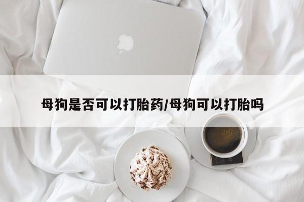 大月份流产药联系方式母狗是否可以打胎药/母狗可以打胎吗