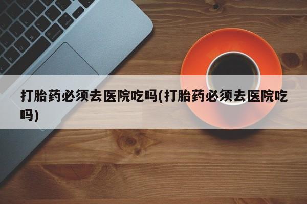 大月份流产药联系方式打胎药必须去医院吃吗(打胎药必须去医院吃吗)
