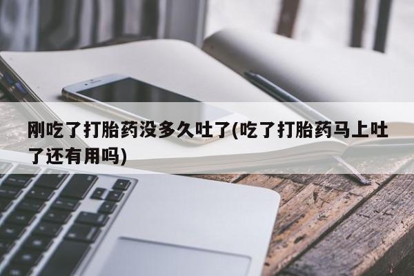 大月份流产药联系方式刚吃了打胎药没多久吐了(吃了打胎药马上吐了还有用吗)