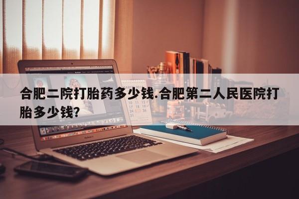 大月份流产药联系方式合肥二院打胎药多少钱.合肥第二人民医院打胎多少钱？