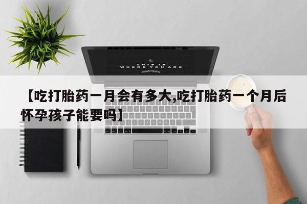 大月份流产药联系方式【吃打胎药一月会有多大,吃打胎药一个月后怀孕孩子能要吗】