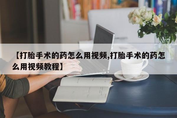 大月份流产药联系方式【打胎手术的药怎么用视频,打胎手术的药怎么用视频教程】