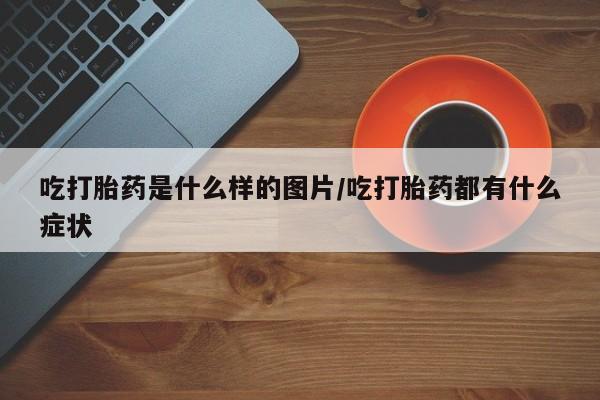 大月份流产药联系方式吃打胎药是什么样的图片/吃打胎药都有什么症状