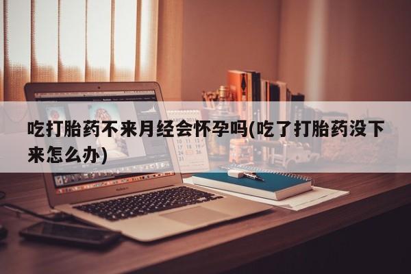 大月份流产药联系方式吃打胎药不来月经会怀孕吗(吃了打胎药没下来怎么办)