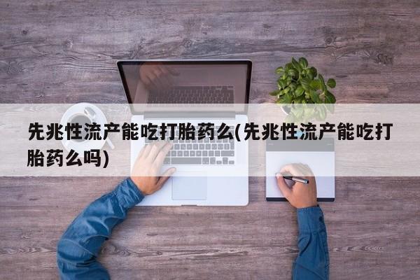 大月份流产药联系方式先兆性流产能吃打胎药么(先兆性流产能吃打胎药么吗)