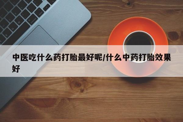 大月份流产药联系方式中医吃什么药打胎最好呢/什么中药打胎效果好