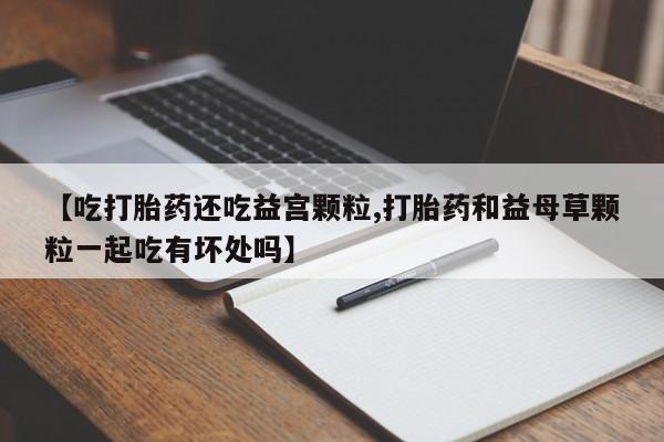 大月份流产药联系方式【吃打胎药还吃益宫颗粒,打胎药和益母草颗粒一起吃有坏处吗】