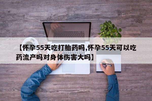 大月份流产药联系方式【怀孕55天吃打胎药吗,怀孕55天可以吃药流产吗对身体伤害大吗】