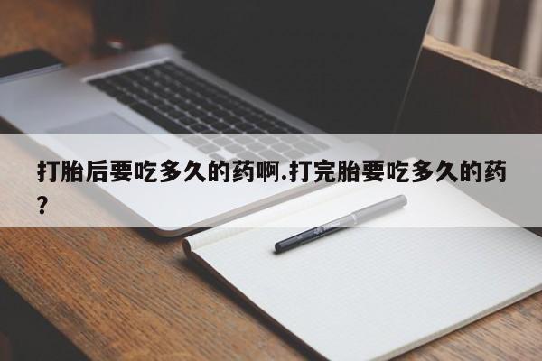 大月份流产药联系方式打胎后要吃多久的药啊.打完胎要吃多久的药？