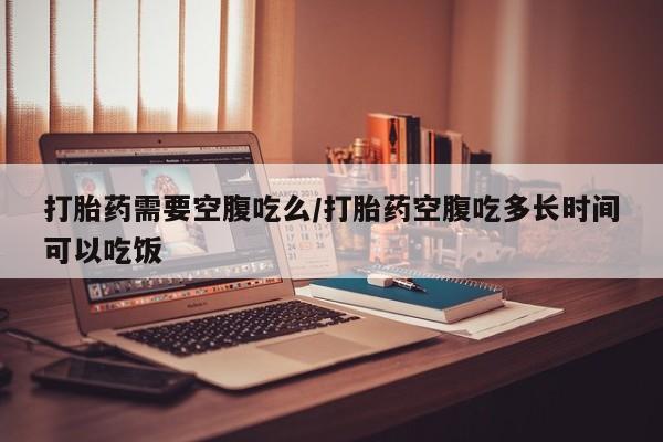 大月份流产药联系方式打胎药需要空腹吃么/打胎药空腹吃多长时间可以吃饭