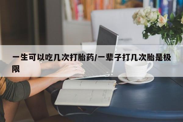 大月份流产药联系方式一生可以吃几次打胎药/一辈子打几次胎是极限