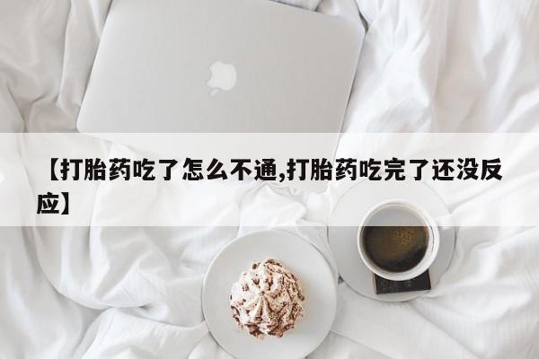 大月份流产药联系方式【打胎药吃了怎么不通,打胎药吃完了还没反应】