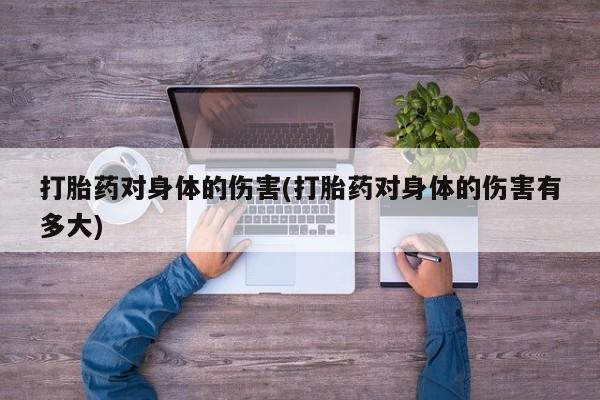 大月份流产药联系方式打胎药对身体的伤害(打胎药对身体的伤害有多大)