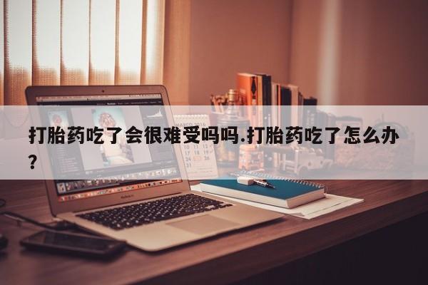 大月份流产药联系方式打胎药吃了会很难受吗吗.打胎药吃了怎么办？
