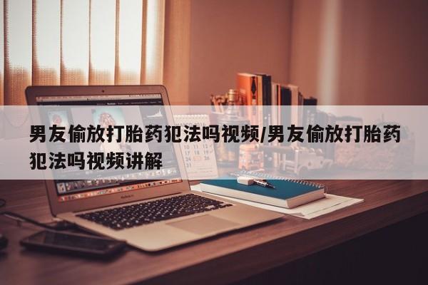 大月份流产药联系方式男友偷放打胎药犯法吗视频/男友偷放打胎药犯法吗视频讲解