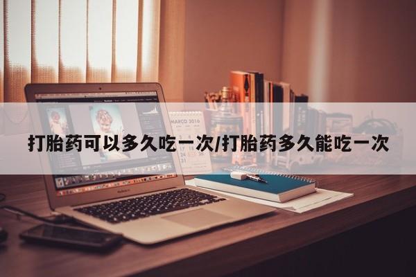 大月份流产药联系方式打胎药可以多久吃一次/打胎药多久能吃一次