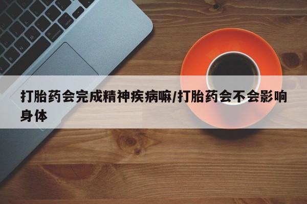 大月份流产药联系方式打胎药会完成精神疾病嘛/打胎药会不会影响身体