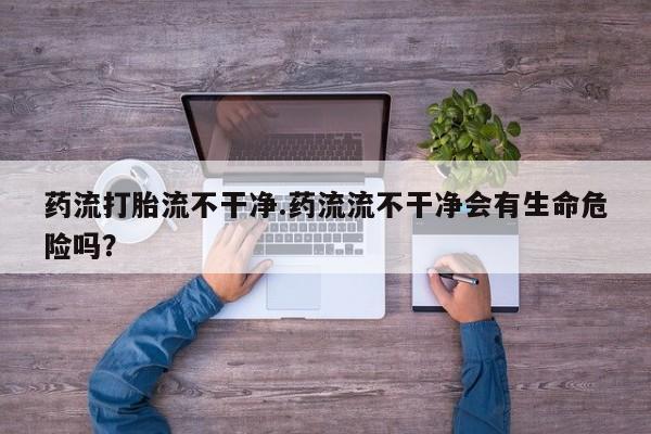 大月份流产药联系方式药流打胎流不干净.药流流不干净会有生命危险吗？