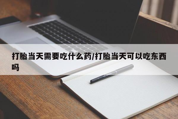 大月份流产药联系方式打胎当天需要吃什么药/打胎当天可以吃东西吗