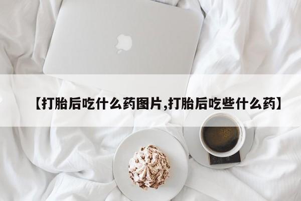 大月份流产药联系方式【打胎后吃什么药图片,打胎后吃些什么药】
