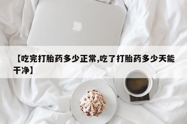 大月份流产药联系方式【吃完打胎药多少正常,吃了打胎药多少天能干净】