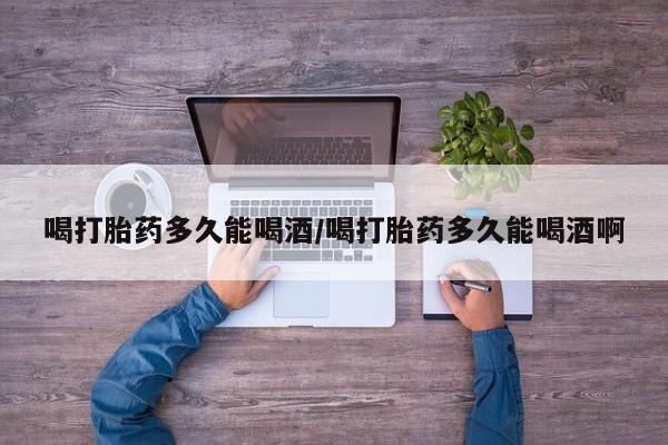 大月份流产药联系方式喝打胎药多久能喝酒/喝打胎药多久能喝酒啊