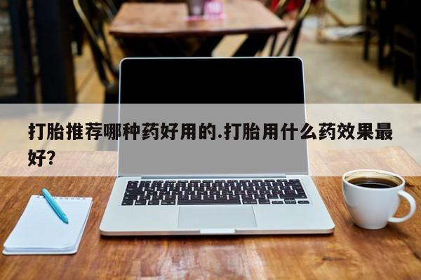 大月份流产药联系方式打胎推荐哪种药好用的.打胎用什么药效果最好？