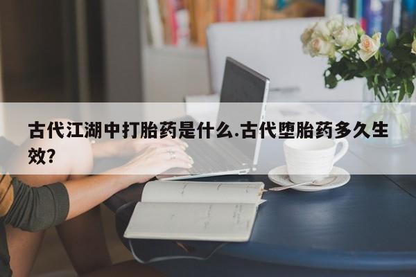 大月份流产药联系方式古代江湖中打胎药是什么.古代堕胎药多久生效？