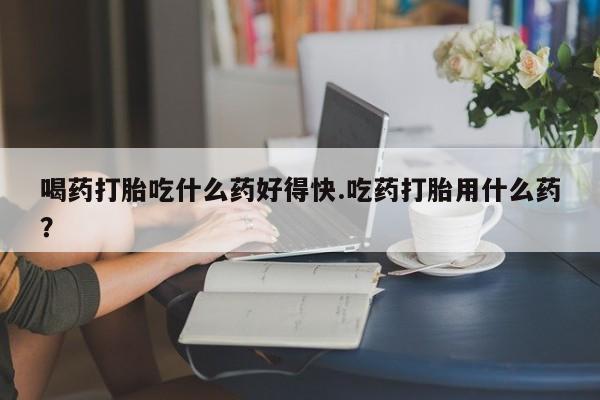 大月份流产药联系方式喝药打胎吃什么药好得快.吃药打胎用什么药？