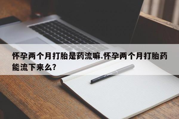 大月份流产药联系方式怀孕两个月打胎是药流嘛.怀孕两个月打胎药能流下来么？