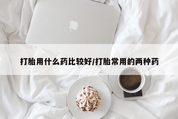 大月份流产药联系方式打胎用什么药比较好/打胎常用的两种药
