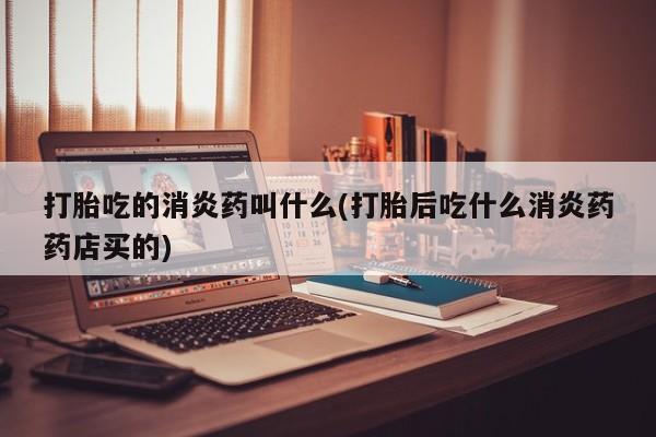 大月份流产药联系方式打胎吃的消炎药叫什么(打胎后吃什么消炎药药店买的)