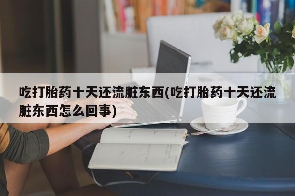 大月份流产药联系方式吃打胎药十天还流脏东西(吃打胎药十天还流脏东西怎么回事)