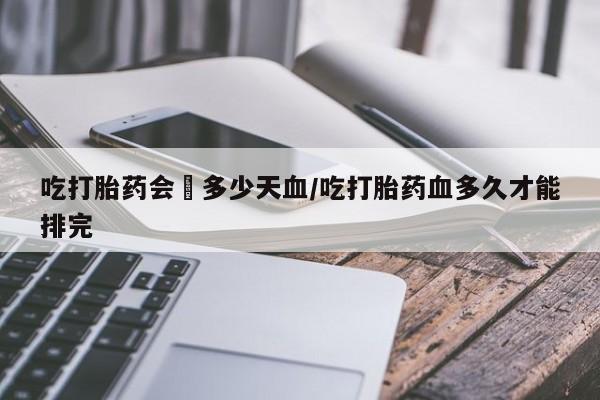 大月份流产药联系方式吃打胎药会岀多少天血/吃打胎药血多久才能排完