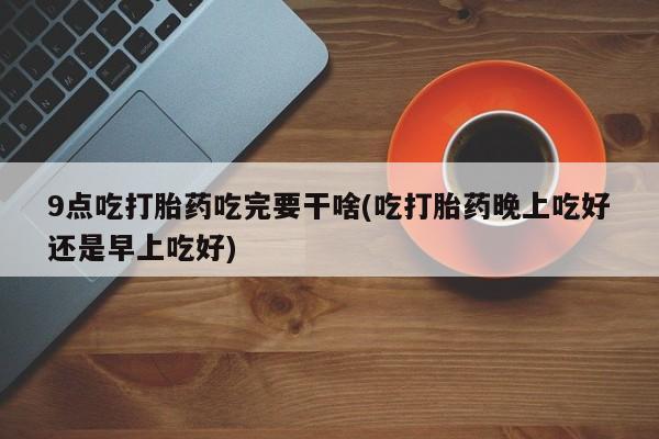大月份流产药联系方式9点吃打胎药吃完要干啥(吃打胎药晚上吃好还是早上吃好)