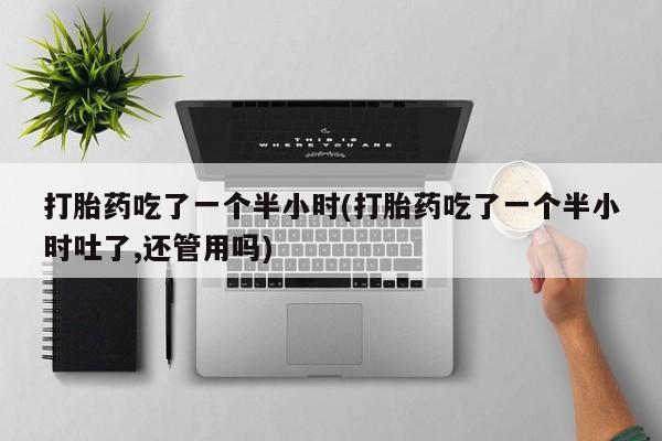 大月份流产药联系方式打胎药吃了一个半小时(打胎药吃了一个半小时吐了,还管用吗)