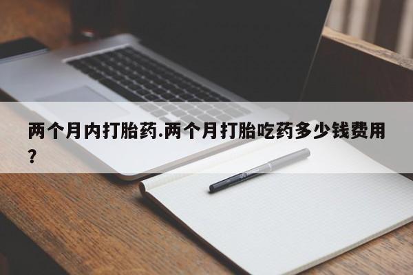 大月份流产药联系方式两个月内打胎药.两个月打胎吃药多少钱费用？