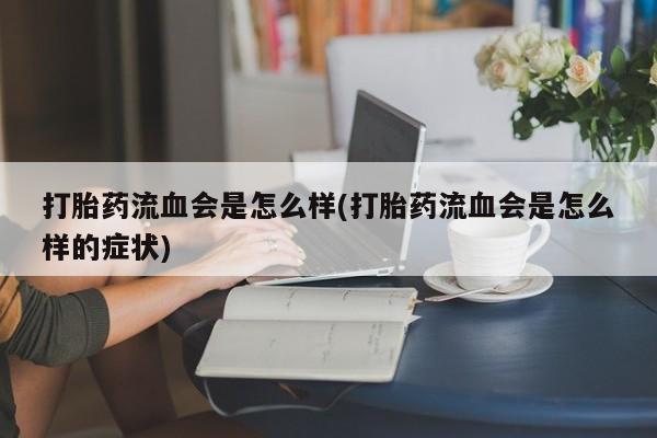 大月份流产药联系方式打胎药流血会是怎么样(打胎药流血会是怎么样的症状)