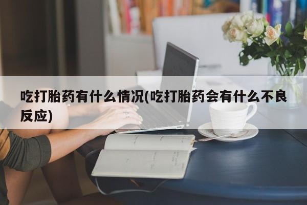 大月份流产药联系方式吃打胎药有什么情况(吃打胎药会有什么不良反应)