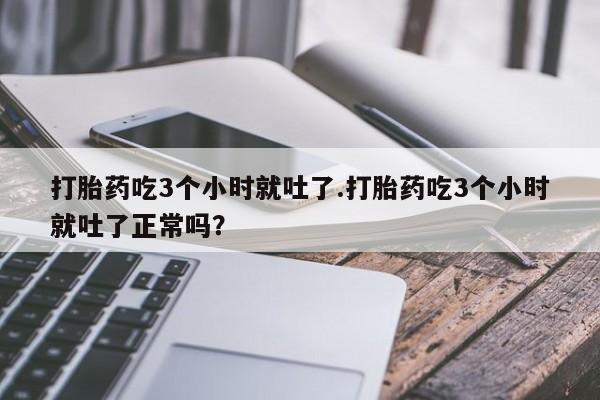 大月份流产药联系方式打胎药吃3个小时就吐了.打胎药吃3个小时就吐了正常吗？