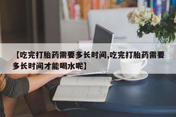 大月份流产药联系方式【吃完打胎药需要多长时间,吃完打胎药需要多长时间才能喝水呢】