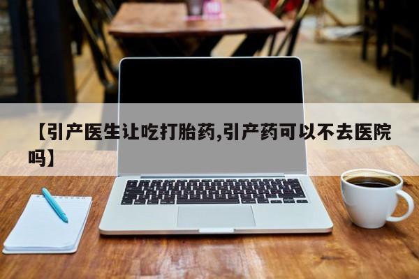 大月份流产药联系方式【引产医生让吃打胎药,引产药可以不去医院吗】