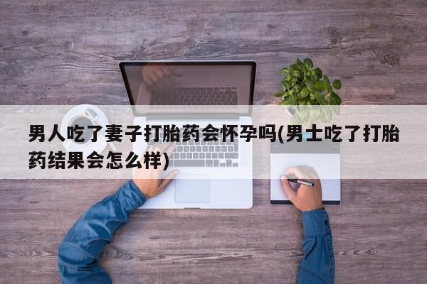 大月份流产药联系方式男人吃了妻子打胎药会怀孕吗(男士吃了打胎药结果会怎么样)