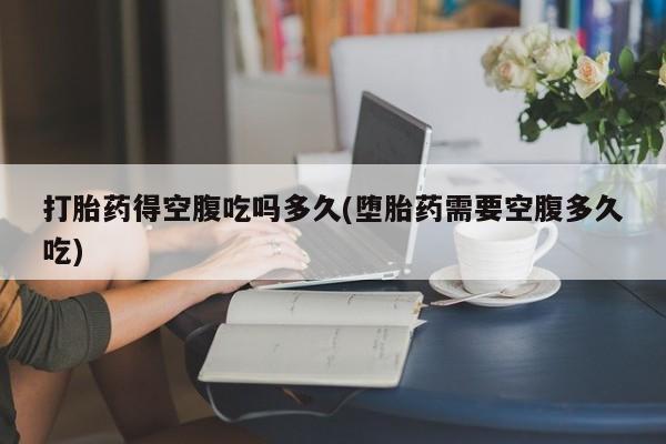 大月份流产药联系方式打胎药得空腹吃吗多久(堕胎药需要空腹多久吃)