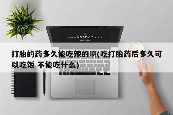 大月份流产药联系方式打胎的药多久能吃辣的啊(吃打胎药后多久可以吃饭 不能吃什么)