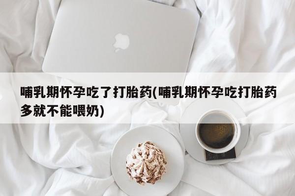大月份流产药联系方式哺乳期怀孕吃了打胎药(哺乳期怀孕吃打胎药多就不能喂奶)