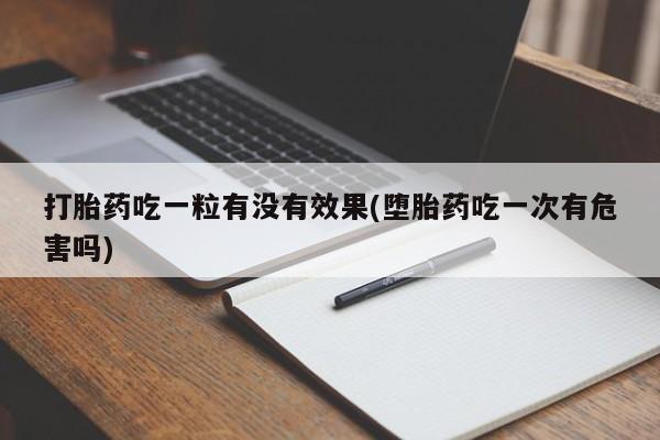 大月份流产药联系方式打胎药吃一粒有没有效果(堕胎药吃一次有危害吗)