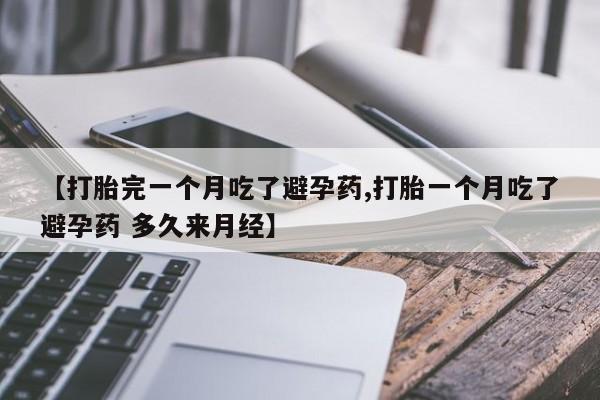 大月份流产药联系方式【打胎完一个月吃了避孕药,打胎一个月吃了避孕药 多久来月经】